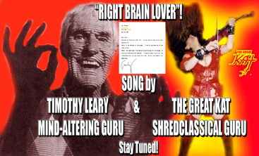 Timothy Leary, mind-altering guru, met The Great Kat in NY, sparks flew, created never before released "RIGHT BRAIN LOVER"! TIMOTHY LEARY, famous Harvard psychology professor and mind-altering guru collaborated with KAT THOMAS - The Great Kat, famous Juilliard grad violin virtuoso on the rock song "RIGHT BRAIN LOVER"! Timothy Leary wrote the wild psychedelic lyrics and Kat composed the music reminiscent of Billy Idol and The Ramones. Timothy Leary and Kat recorded "Right Brain Lover" starring Kat's electric violin virtuosity and rock singing and Leary rapping the lyrics with his inimitable voice. Stay tuned to hear this HISTORIC masterpiece.