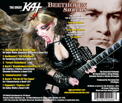 The Great Kat, The World's Fastest Guitarist, unleashes the ULTIMATE Shred Guitar CD, "BEETHOVEN SHREDS", featuring: -"THE FLIGHT OF THE BUMBLE-BEE"  Shredding at 300 BPM! -BEETHOVEN'S "5TH SYMPHONY"  with the world's most famous 4 notes! -BACH'S "BRANDENBURG CONCERTO #3"  with 6 shredding guitars! -PAGANINI'S "CAPRICE #24"  starring Great Kat's demonic guitar virtuosity! & MORE!!
