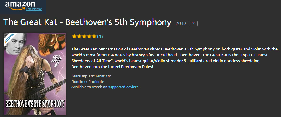 AMAZON PREMIERES The Great Kat's BEETHOVEN'S "5th SYMPHONY"! WATCH at https://www.amazon.com/dp/B0759Z7R25 The Great Kat Reincarnation of Beethoven shreds Beethoven's 5th Symphony on both guitar and violin with the world's most famous 4 notes by history's first metalhead - Beethoven! The Great Kat is the "Top 10 Fastest Shredders of All Time", world's fastest guitar/violin shredder & Juilliard grad violin goddess shredding Beethoven into the future! Beethoven Rules! WATCH at https://www.amazon.com/dp/B0759Z7R25 