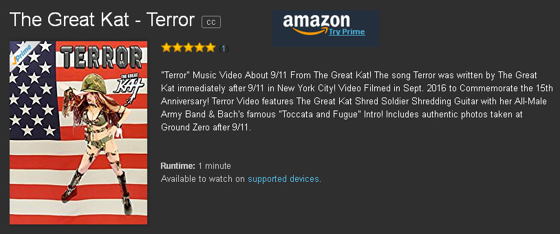 "TERROR" NEW MUSIC VIDEO About 9/11 From THE GREAT KAT - WORLD PREMIERE on AMAZON PRIME at https://www.amazon.com/Great-Kat-Terror/dp/B01MDUQB9U "Terror" Music Video About 9/11 From The Great Kat! The song Terror was written by The Great Kat immediately after 9/11 in New York City! Video Filmed in Sept. 2016 to Commemorate the 15th Anniversary! Terror Video features The Great Kat Shred Soldier Shredding Guitar with her All-Male Army Band & Bach's famous "Toccata and Fugue" Intro! Includes authentic photos taken at Ground Zero after 9/11. Also Available on AMAZON U.K. https://www.amazon.co.uk/dp/B01M7Y2GNR AMAZON GERMANY https://www.amazon.de/dp/B01M8QO225 & AMAZON JAPAN https://www.amazon.co.jp/dp/B01M9JCWBD/  & on Upcoming New Great Kat DVD!