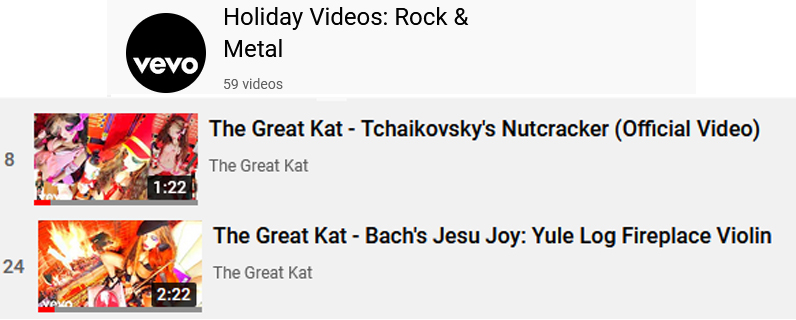 VEVO'S "Holiday Videos: Rock & Metal" Playlist Features The Great Kat's New Holiday Music Videos: "Tchaikovsky's Nutcracker" https://www.youtube.com/watch?v=WAESKf51CRg&list=PL9tY0BWXOZFtOcc8xnDk6dLroB8cy7e4_&index=8  and "Bach's Jesu Joy: Yule Log Fireplace Violin" https://www.youtube.com/watch?v=0x1IoB0cupU&list=PL9tY0BWXOZFtOcc8xnDk6dLroB8cy7e4_&index=24 