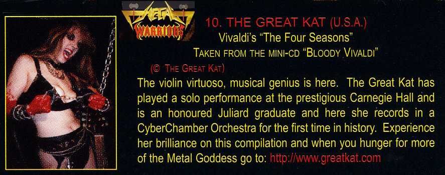 METAL WARRIORS FEATURES THE GREAT KAT'S VIVALDI'S "THE FOUR SEASONS"! "The Great Kat. Vivaldi's 'The Four Seasons'. The violin virtuoso, musical genius is here. The Great Kat has played a solo performance at the prestigious Carnegie [Recital] Hall and is an honoured Juilliard graduate and here she records in a CyberChamber Orchestra for the first time in history."