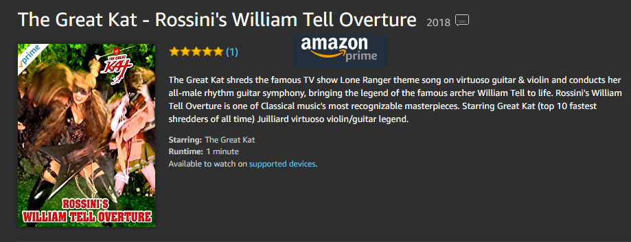 AMAZON PREMIERES ROSSINI'S "WILLIAM TELL OVERTURE" MUSIC VIDEO: The Great Kat shreds the famous TV show Lone Ranger theme song on guitar & violin!  WATCH at https://www.amazon.com/dp/B079JRY3CD  The Great Kat shreds the famous TV show "Lone Ranger" theme song on virtuoso guitar & violin and conducts her all-male rhythm guitar symphony, bringing the legend of the famous archer William Tell to life. Rossini's "William Tell Overture" is one of Classical music's most recognizable masterpieces. Starring Great Kat ("Top 10 Fastest Shredders Of All Time") Juilliard virtuoso violin/guitar legend. 