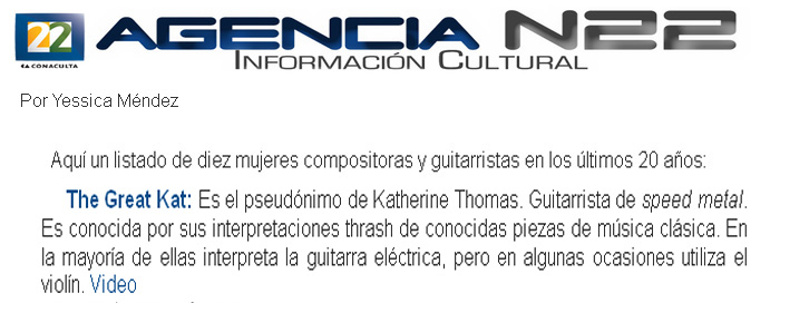 AGENCIA N22 INFORMACION CULTURAL (MEXICO) NAMES THE GREAT KAT "TEN WOMEN COMPOSERS AND GUITARISTS IN THE LAST 20 YEARS"! "The Great Kat is the pseudonym of Katherine Thomas. Speed metal guitarist. She is known for her thrash performances of well-known classical music. In most of them she interprets with the electric guitar, but sometimes uses the violin." - by Yessica Mendez, Agencia N22 Informacion Cultural (Mexico) - Canal 22, El Canal Cultural de Mexico