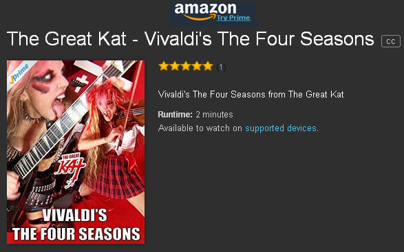 VIVALDIS THE FOUR SEASONS BAROQUE MASTERPIECE PREMIERES ON AMAZON -  MUSIC VIDEO FROM THE GREAT KAT! From Upcoming DVD! WATCH FREE on AMAZON PRIME https://www.amazon.com/dp/B01M1H4E70  The Great Kat, Carnegie Recital Hall Classical Violin Soloist/"Top 10 Fastest Shredders Of All Time" Shreds VIVALDI'S "THE FOUR SEASONS" at Hyperspeed! This stunning Iconic Music Video stars The QUEEN of BOTH Classical Violin AND Shred Guitar, The Great Kat's BLISTERING virtuosity, "Antonio Vivaldi" composing "The Four Seasons" in Italy 1723 and Great Kat's All-Male Hunk Band. From upcoming new Great Kat DVD! WATCH FREE on AMAZON PRIME at https://www.amazon.com/dp/B01M1H4E70 