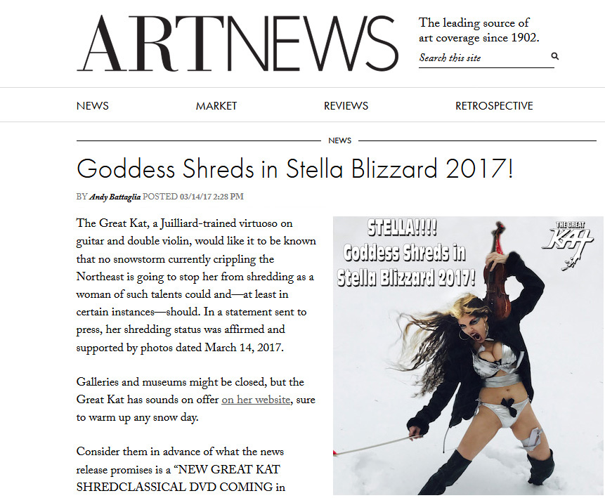 ARTNEWS Features The Great Kat in "Goddess Shreds in Stella Blizzard 2017!" "The Great Kat, a Juilliard-trained virtuoso on guitar and double violin, would like it to be known that no snowstorm currently crippling the Northeast is going to stop her from shredding as a woman of such talents could andat least in certain instancesshould. Galleries and museums might be closed, but the Great Kat has sounds on offer on her website, sure to warm up any snow day.Consider them in advance of what the news release promises is a NEW GREAT KAT SHREDCLASSICAL DVD COMING in 2017, with takes on Vivaldi, Liszt, Sarasate, Bazzini, and more. Other points of distinction include the honor of being named one of the TOP 10 FASTEST SHREDDERS OF ALL TIME by Guitar One magazine and a song, Right Brain Lover, purportedly created in collaboration with Timothy Leary. (The existence of the song has an air of mystery about it, but there is record of it in Learys papers in the New York Public Library.)" - By Andy Battaglia, ARTNEWS http://www.artnews.com/2017/03/14/goddess-shreds-in-stella-blizzard-2017/ 