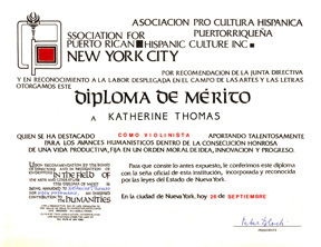 ASSOCIATION for PUERTO RICAN HISPANIC CULTURE INC NEW YORK CITY AWARDED KATHERINE THOMAS THE "DIPLOMA OF MERIT" for VIOLIN PERFORMANCE! Upon recommendation by the Board of Directors and in Recognition of Endeavors in the Field of The Arts And Literature. This Diploma of Merit is being Awarded to Katherine Thomas for Violin Performance, an Inspired Contribution to the Humanities.
