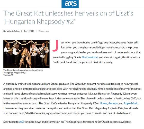 AXS FEATURES THE GREAT KAT! "The Great Kat unleashes her version of Liszts Hungarian Rhapsody #2"! "Just when you thought she couldn't go any faster, she goes faster still. Just when you thought she couldn't get more bombastic, she proves you wrong and dazzles you in a hurricane swirl of notes and chops that are mind boggling. She is The Great Kat, and she's at it again, this time with a 'male hunk band' and the genius of Liszt at the ready.  A classically trained violinist and Juilliard School graduate, The Great Kat brought her classical training to heavy metal, and has since delighted music and guitar lovers alike with her sizzling and blazingly nimble renditions of many of the great and well-loved pieces of classical music history. And her newest endeavor is Liszt's Hungarian Rhapsody #2 and even lovers of this traditional song will never hear it the same way again. The mesmerizing new video features the rapid speed action that The Great Kat is legendary for - you have to see it - and hear it - to believe it. The piece will be featured on a forthcoming DVD, but in the meantime you can catch The Great Kat's video for Hungarian Rhapsody #2 on iTunes, Amazon, and Apple Music." - By Melanie Falina, AXS Read at http://www.axs.com/the-great-kat-unleashes-her-version-of-liszt-s-hungarian-rhapsody-2-105869 