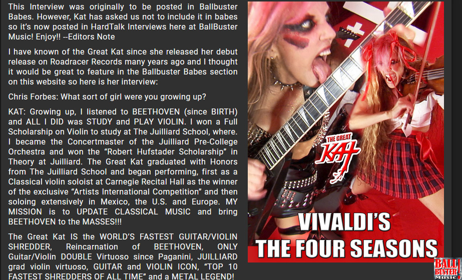 BALLBUSTER MUSIC'S INTERVIEW WITH THE GREAT KAT! "EXCLUSIVE: WORLD'S FASTEST GUITAR/VIOLIN SHREDDER THE GREAT KAT"! by Chris Forbes, Ballbuster Music. Read at http://www.ballbustermusic.com/bbm/hardtalk/2017/07/great-kat  
