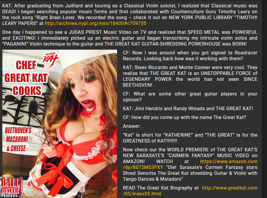 BALLBUSTER MUSIC'S INTERVIEW WITH THE GREAT KAT! "EXCLUSIVE: WORLD'S FASTEST GUITAR/VIOLIN SHREDDER THE GREAT KAT"! by Chris Forbes, Ballbuster Music. Read at http://www.ballbustermusic.com/bbm/hardtalk/2017/07/great-kat  