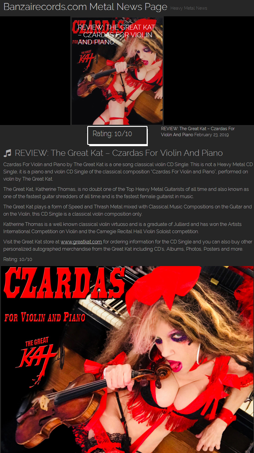 10/10 RATING! REVIEW of The Great Kat's "CZARDAS for VIOLIN AND PIANO" on BANZAIRECORDS.COM METAL NEWS! "Czardas For Violin and Piano by The Great Kat is a one song classical violin CD Single.The Great Kat, is one of the Top Heavy Metal Guitarists of all time, one of the fastest guitar shredders of all time and the fastest female guitarist in music. Katherine Thomas is a well known classical violin virtuoso and is a graduate of Juilliard and has won the Artists International Competition on Violin and the Carnegie Recital Hall Violin Soloist competition. Rating: 10/10" -BanzaiRecords.com! Read at https://banzairecords.com/blog/2019/02/23/review-the-great-kat-czardas-for-violin-and-piano 