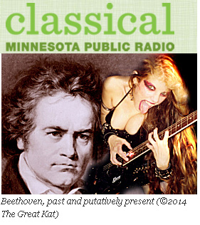 CLASSICAL MINNESOTA PUBLIC RADIO'S "INTERVIEW: THE GREAT KAT, VIOLIN-GUITAR VIRTUOSO AND SELF-STYLED BEETHOVEN REINCARNATE"! "A few things to know about the Great Kat: she's declared herself God, as well as the reincarnation of Beethoven. She speaks about herself in the third person. She favors leather, fishnets, and other dominatrix-inspired garb, and her signature talent is the ability to 'shred' the electric guitar. She's a Juilliard-trained violinist, but she's declared classical music 'dead.'" - Sheila Regan, MPR