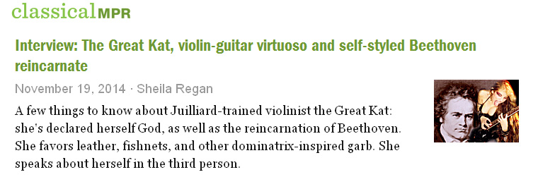 CLASSICAL MINNESOTA PUBLIC RADIO'S "INTERVIEW: THE GREAT KAT, VIOLIN-GUITAR VIRTUOSO AND SELF-STYLED BEETHOVEN REINCARNATE"! "A few things to know about the Great Kat: she's declared herself God, as well as the reincarnation of Beethoven. She speaks about herself in the third person. She favors leather, fishnets, and other dominatrix-inspired garb, and her signature talent is the ability to 'shred' the electric guitar. She's a Juilliard-trained violinist, but she's declared classical music 'dead.'" - Sheila Regan, MPR