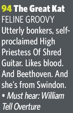 THE GREAT KAT NAMED "THE 100 WILDEST GUITAR HEROES" in CLASSIC ROCK MAGAZINE! NEO-CLASSICAL SHRED GUITAR GODDESS in March 2007 Issue! "The Great Kat - FELINE GROOVY. Utterly bonkers, self-proclaimed High Priestess Of Shred Guitar. Likes blood. And Beethoven. And she's from Swindon. Must hear: William Tell Overture." - Sian Llewellyn, Editor Classic Rock Magazine