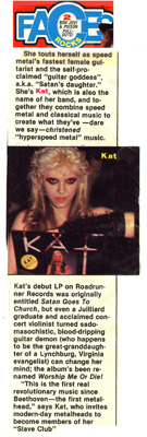 FACES MAGAZINE FEATURES THE GREAT KAT GUITAR GODDESS! "She touts herself as speed metal's fastest female guitarist and the self-proclaimed 'guitar goddess', a.k.a. 'Satan's daughter.' Kat's debut LP was originally entitled Satan Goes To Church, but even a Juilliard graduate and acclaimed concert violinist turned sadomasochistic, blood-dripping guitar demon (who happens to be the great-granddaughter of a Lynchburg, Virginia evangelist) can change her mind: the album's been renamed Worship Me Or Die!"