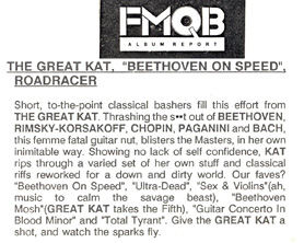 FMQB'S REVIEW OF THE GREAT KAT'S "BEETHOVEN ON SPEED"! "THE GREAT KAT, 'BEETHOVEN ON SPEED'. Thrashing the s**t out of BEETHOVEN, RIMSKY-KORSAKOFF, CHOPIN, PAGANINI, this femme fatal guitar nut, blisters the Masters, in her own inimitable way. Showing no lack of self confidence, KAT rips through a varied set of her own stuff and classical riffs reworked for a down and dirty world. Give the GREAT KAT a shot, and watch the sparks fly."
