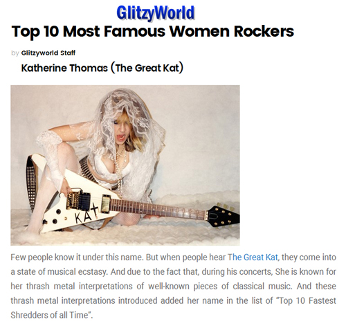 GLITZYWORLD NAMES THE GREAT KAT "TOP 10 MOST FAMOUS WOMEN ROCKERS"! "Katherine Thomas (The Great Kat). When people hear The Great Kat, they come into a state of musical ecstasy. And due to the fact that, during her concerts, she is known for her thrash metal interpretations of well-known pieces of classical music. And these thrash metal interpretations introduced added her name in the list of 'Top 10 Fastest Shredders of all Time'." - Glitzyworld