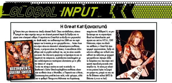 BURN OUT MAGAZINE'S REVIEW OF "BEETHOVEN'S GUITAR SHRED" DVD! "Great Kat strikes again. Beethoven's Guitar Shred contains classical music from Beethoven, Paganini and Bach revised in very, very fast heavy metal music and also the known Korsakov's 'Flight of the Bumblebee', played in 300 bpm!  Great Kat is a great instrument player. She easily shreds the guitar and the violin playing with devilish quickness and surely deserves the honors she's got from magazines from the US." -George Christodoulopoulos, Burn Out Magazine (Greece)