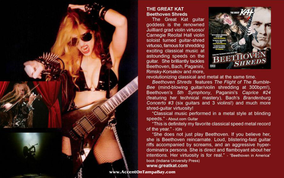 ACCENT ON TAMPA BAY MAGAZINE FEATURES THE GREAT KAT'S "BEETHOVEN SHREDS" CD! "The Great Kat guitar goddess is the renowned Juilliard Grad Violin Virtuoso/Carnegie Recital Hall Violin Soloist turned guitar-shred virtuoso, famous for shredding exciting classical Music at astounding speeds on the guitar. Revolutionizing classical and metal at the same time."