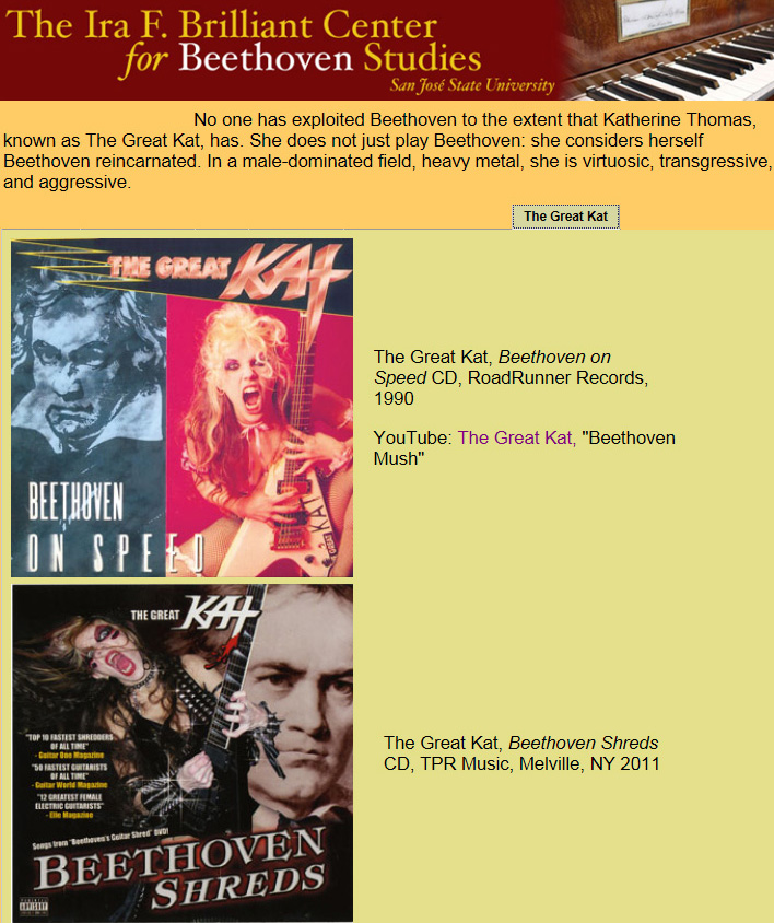 "AMERICA'S BEETHOVEN EXHIBIT" at THE IRA F. BRILLIANT CENTER FOR BEETHOVEN STUDIES FEATURES THE GREAT KAT! "No one has exploited Beethoven to the extent that Katherine Thomas, known as The Great Kat, has. She does not just play Beethoven: she considers herself Beethoven reincarnated. In a male-dominated field, heavy metal, she is virtuosic, transgressive, and aggressive." - Michael Broyles, Co-Curator, with William Meredith and Patricia Stroh, "America's Beethoven Exhibit" at The Ira F. Brilliant Center For Beethoven Studies, San Jose State University