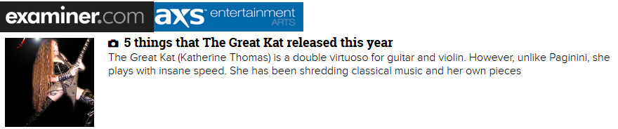 EXAMINER/AXS ENTERTAINMENT FEATURES THE GREAT KAT in "5 THINGS THAT THE GREAT KAT RELEASED THIS YEAR"! "The Great Kat is a double virtuoso for guitar and violin. However, unlike Paganini, she plays with insane speed. 'Goddess Shreds Live in Chicago.' Be prepared to hear audio or see video of her being worshiped by her fans for her music and for her dominatrix persona." - Marjorie LaPrade, Boston Art Examiner