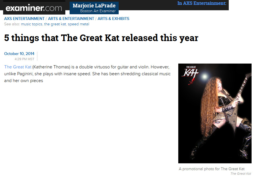 EXAMINER/AXS ENTERTAINMENT FEATURES THE GREAT KAT in "5 THINGS THAT THE GREAT KAT RELEASED THIS YEAR"! "The Great Kat is a double virtuoso for guitar and violin. However, unlike Paganini, she plays with insane speed. 'Goddess Shreds Live in Chicago.' Be prepared to hear audio or see video of her being worshiped by her fans for her music and for her dominatrix persona." - Marjorie LaPrade, Boston Art Examiner