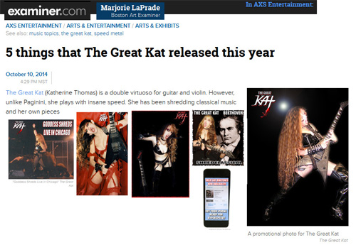 EXAMINER.COM FEATURES THE GREAT KAT in "5 THINGS THAT THE GREAT KAT RELEASED THIS YEAR"! "The Great Kat is a double virtuoso for guitar and violin. However, unlike Paganini, she plays with insane speed. 'Goddess Shreds Live in Chicago.' Be prepared to hear audio or see video of her being worshiped by her fans for her music and for her dominatrix persona." - Marjorie LaPrade, Boston Art Examiner