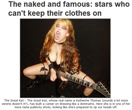 GIGWISE FEATURES THE GREAT KAT IN "THE NAKED AND FAMOUS: STARS WHO CAN'T KEEP THEIR CLOTHES ON"! "The Great Kat - The Great Kat, whose real name is Katherine Thomas (sounds a lot more serene doesn't it?), has built a career on dressing like a dominatrix. Here she is in one of her more tame publicity shots, looking like she's prepared to rip our heads off." - Gigwise