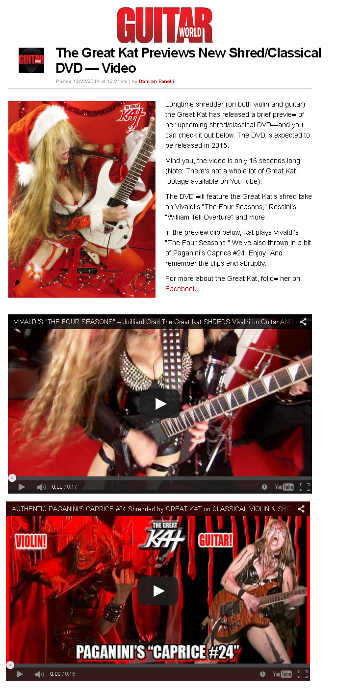 GUITAR WORLD MAGAZINE FEATURES THE GREAT KAT in "THE GREAT KAT PREVIEWS NEW SHRED/CLASSICAL DVD   VIDEO"! "Longtime shredder (on both violin and guitar) the Great Kat has released a brief preview of her upcoming shred/classical DVDand you can check it out below. The DVD is expected to be released in 2015. The DVD will feature the Great Kat's shred take on Vivaldis 'The Four Seasons', Rossinis 'William Tell Overture' and more. In the preview clip below, Kat plays Vivaldis 'The Four Seasons.' We've also thrown in a bit of Paganini's Caprice #24. Enjoy!" - by Damian Fanelli, Guitar World Magazine READ at http://www.guitarworld.com/great-kat-previews-new-shredclassical-dvd-video 