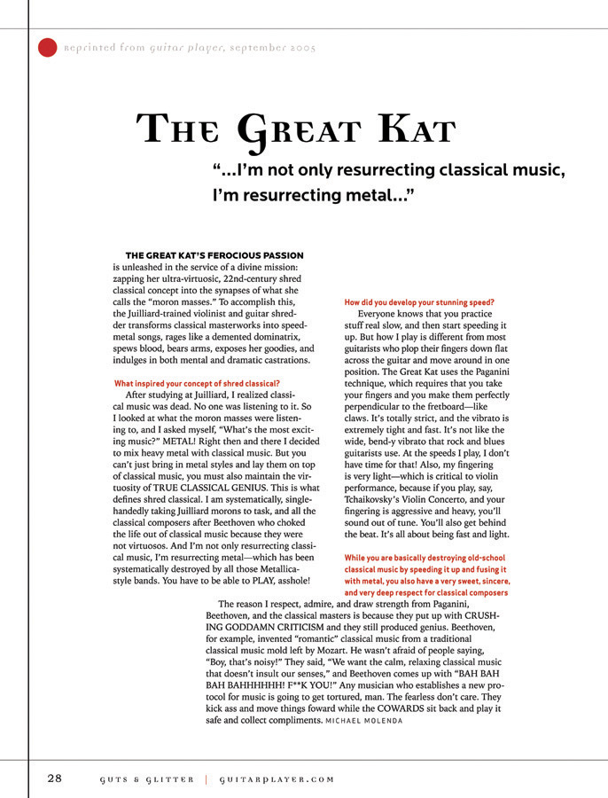 GUITAR PLAYER MAGAZINE'S "GUTS & GLITTER" NAMES THE GREAT KAT "20 EXTRAORDINARY FEMALE GUITARISTS"! "THE GREAT KAT'S FEROCIOUS PASSION is unleashed in the service of a divine mission: zapping her ultra-virtuosic, 22nd-century shred classical concept into the synapses of what she calls the 'moron masses.' To accomplish this, the Juilliard-trained violinist and guitar shredder transforms classical masterworks into speed-metal songs, rages like a demented dominatrix, spews blood, bears arms, exposes her goodies, and indulges in both mental and dramatic castrations." - Michael Molenda, Guitar Player Magazine's "Guts & Glitter" Edition