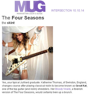 MANHATTAN USER'S GUIDE FEATURES THE GREAT KAT in "THE FOUR SEASONS, THE SKINT"! "Yes, your typical Juilliard graduate. Katherine Thomas, of Swindon, England, changes course after playing classical violin to become known as Great Kat, one of the top guitar (and violin) shredders. Her Bloody Vivaldi, a feverish version of The Four Seasons, would certainly liven up a brunch." - Manhattan User's Guide