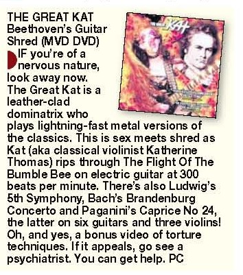 NEW! SUNDAY MERCURY'S (U.K.) REVIEW OF "BEETHOVEN'S GUITAR SHRED" DVD! "The Great Kat is a leather-clad dominatrix who plays lightning-fast metal versions of the classics. This is sex meets shred as Kat rips through The Flight Of The Bumble Bee on electric guitar at 300 beats per minute." - Paul Cole, Sunday Mercury