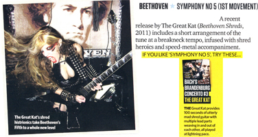 TOTAL GUITAR MAGAZINE FEATURES THE GREAT KAT IN "BEETHOVEN SYMPHONY NO 5 (1ST MOVEMENT)"! "The Great Kat (Beethoven Shreds) includes a short arrangement of the tune [Beethoven Symphony No 5] at a breakneck tempo, infused with shred heroics and speed-metal accompaniment. The Great Kat's shred histrionics take Beethoven's Fifth to a whole new level...Bach's Brandenburg Concerto #3. The Great Kat provides 100 seconds of utterly mad shred guitar with multiple lead parts weaving in and out of each other, all played at lightning pace." - Total Guitar Magazine