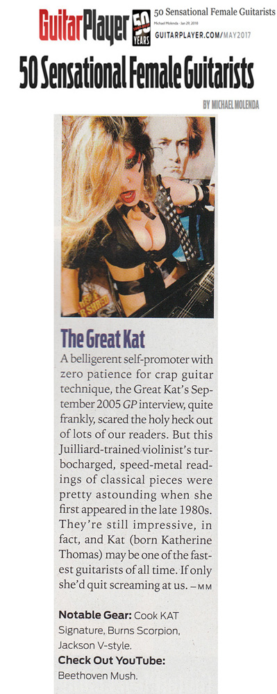 GUITAR PLAYER MAGAZINE NAMES THE GREAT KAT 50 SENSATIONAL FEMALE GUITARISTS! The Great Kat. This Juilliard-trained violinists turbocharged, speed-metal readings of classical pieces were pretty astounding when she first appearedTheyre still impressive, in fact, and Kat (born Katherine Thomas) may be one of the fastest guitarists of all time.  Michael Molenda, Guitar Player Magazine READ at http://www.guitarplayer.com/artists/1013/50-sensational-female-guitarists/62327 