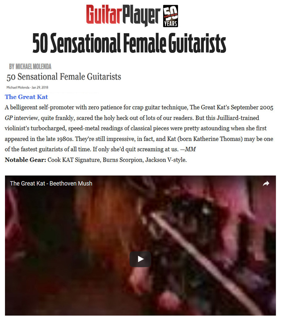 GUITAR PLAYER MAGAZINE NAMES THE GREAT KAT 50 SENSATIONAL FEMALE GUITARISTS! The Great Kat. This Juilliard-trained violinists turbocharged, speed-metal readings of classical pieces were pretty astounding when she first appearedTheyre still impressive, in fact, and Kat (born Katherine Thomas) may be one of the fastest guitarists of all time.  Michael Molenda, Guitar Player Magazine READ at http://www.guitarplayer.com/artists/1013/50-sensational-female-guitarists/62327 