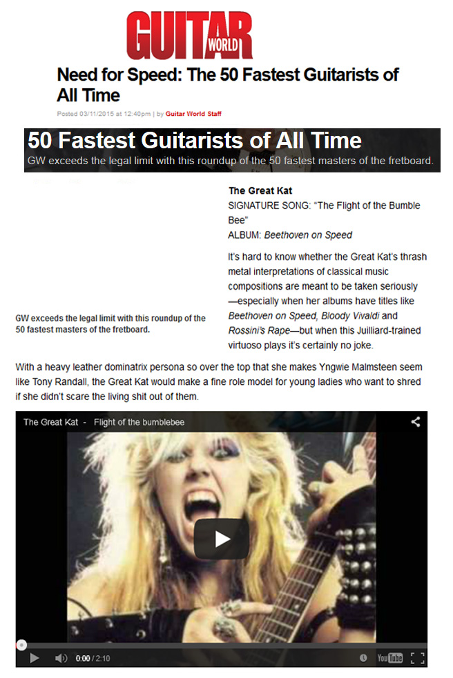 GUITAR WORLD MAGAZINE NAMES THE GREAT KAT "NEED FOR SPEED: THE 50 FASTEST GUITARISTS OF ALL TIME"! "GW exceeds the legal limit with this roundup of the 50 fastest masters of the fretboard. The Great Kat. SIGNATURE SONG: 'The Flight of the Bumble Bee'. ALBUM: Beethoven on Speed. Juilliard-trained virtuoso. Heavy leather dominatrix persona so over the top." - Guitar World Magazine