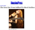 HOUSTON PRESS INTERVIEW WITH THE GREAT KAT! "The Great Kat: From Juilliard To Shred Goddess"! "Kat is a Juilliard-trained violinist who traded in the sedate world of classical performance to play the guitar just shy of the speed needed to go back in time.  Kat forces these melodies through a black hole and back out again through in a white-hot stream of incredibly fine sound particles that ascend and descend so quickly and accurately that one could debate whether the interpretations are a performance or a weapon. For those who have thus far enjoyed the carnival ride of Beethoven Shreds should have no problem putting Kat's statue alongside the greats." By Jef With One F, Houston Press