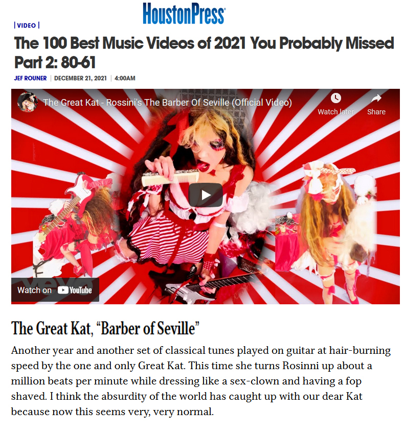 HOUSTON PRESS' "THE 100 BEST MUSIC VIDEOS OF 2021 YOU PROBABLY MISSED Part 2" NAMES THE GREAT KAT'S ROSSINI'S "THE BARBER OF SEVILLE" TO THEIR TOP 100 LIST by Jef Rouner! By Jef Rouner, Houston Press December 21, 2021 "The Great Kat, 'Barber of Seville'. Another year and another set of classical tunes played on guitar at hair-burning speed by the one and only Great Kat. This time she turns Rossini up about a million beats per minute while dressing like a sex-clown and having a fop shaved. I think the absurdity of the world has caught up with our dear Kat because now this seems very, very normal. 