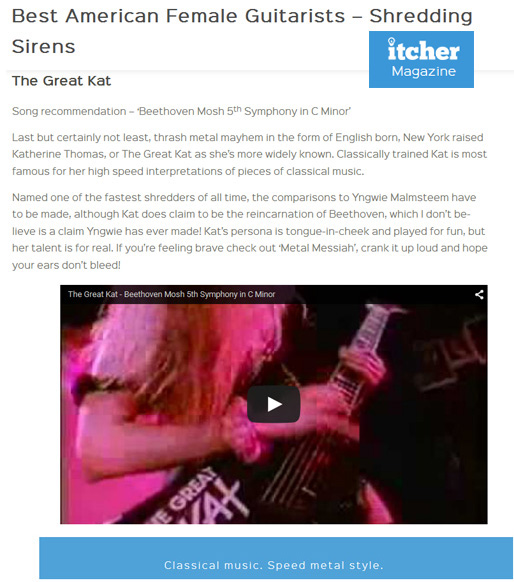 ITCHER MAGAZINE NAMES THE GREAT KAT "BEST AMERICAN FEMALE GUITARISTSSHREDDING SIRENS"! "Thrash metal queen The Great Kat. The Great Kat. Song recommendation  Beethoven Mosh 5th Symphony in C Minor. Thrash metal mayhem in the form of English born, New York raised Katherine Thomas, or The Great Kat as shes more widely known. Classically trained Kat is most famous for her high speed interpretations of pieces of classical music. Named one of the fastest shredders of all time. Kats persona is tongue-in-cheek and played for fun, but her talent is for real. Classical music. Speed metal style." - Itcher Magazine