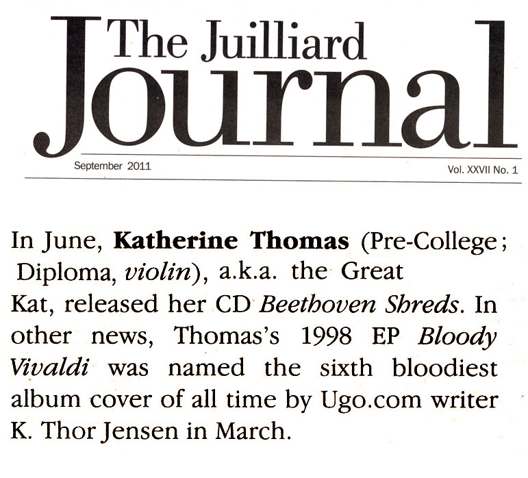 THE JUILLIARD SCHOOL'S ALUMNI NEWS FEATURES THE GREAT KAT! "In June, Katherine Thomas (Diploma, violin), a.k.a. the Great Kat, released her CD Beethoven Shreds. In other news, Thomass 1998 EP Bloody Vivaldi was named the sixth bloodiest album cover of all time by Ugo.com writer K. Thor Jensen in March." - The Juilliard School's Alumni News