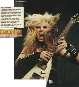 KERRANG MAGAZINE FEATURES THE GREAT KAT POSTER! "THE GREAT KAT. Desperately shy and sensitive hyperspeed guitarist who insists on introducing herself as 'God!', the Great Kat (Katherine Thomas) is nonetheless a pillar of the bemused. The Great Kat, in her time, once refused to make another album until her debut turned Platinum and insisted her record company fix it for her to play Donington. She is, of course, a law unto herself."