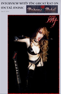MADAME METAL FEATURES THE GREAT KAT "INTERVIEW WITH THE GREAT KAT ON METAL MUSIC"! "Guitar Girl Magazine interviewed guitar virtuoso/shredder The Great Kat. Named as one of the fastest shredders of all time by Guitar World Magazine, it was a surprise to learn that she spent her childhood dreaming of bringing classical music to the world as a performer and composer." - Madame Metal