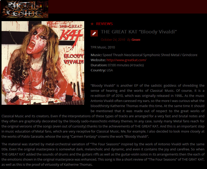 METAL CENTRE'S REVIEW of THE GREAT KAT'S BLOODY VIVALDI CD! "The Great Kat. 'Bloody Vivaldi'. As the music Antonio Vivaldi often caressed my ears, so the more I was curious what the bloodthirsty Katherine Thomas made this time. Surely many Metal fans reach for the original versions of the songs (even out of curiosity) thanks to the achievements of THE GREAT KAT. Metal-orchestral variation of The Four Seasons. When THE GREAT KAT added the guitars riffs as well as the guitar-violin solos in its arrangements then the each of the emotions shown in the original masterpiece was enhanced. Proof of virtuosity of Katherine Thomas. 'Torture Chamber' ultra-fast guitar riffs, razor-sharp licks and the masterly parties (with neoclassical breath) form totally crazy and possessed the wall of sound. Carmen Fantasy full of guitar riffs and masterly guitar-violin solos." - By Gnom, Metal Centre http://www.metalcentre.com/2016/10/the-great-kat-bloody-vivaldi/ 