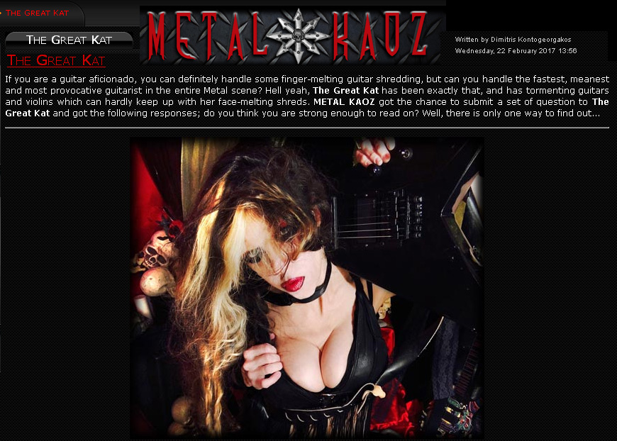THE GREAT KAT INTERVIEW in METAL KAOZ! "If you are a guitar aficionado, you can definitely handle some finger-melting guitar shredding, but can you handle the fastest, meanest and most provocative guitarist in the entire Metal scene? Hell yeah, The Great Kat has been exactly that, and has tormenting guitars and violins which can hardly keep up with her face-melting shreds." - by Dimitris Kontogeorgakos, Metal Kaoz