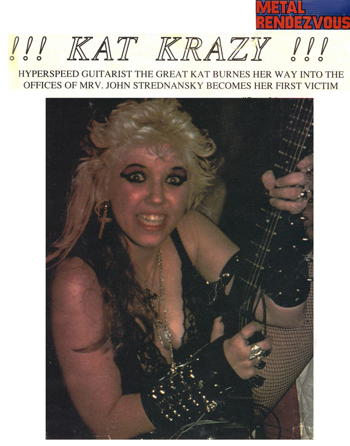 METAL RENDEZVOUS MAGAZINE'S INTERVIEW WITH THE GREAT KAT "!!! KAT KRAZY !!!" "HYPERSPEED GUITARIST THE GREAT KAT BURNS HER WAY INTO THE OFFICES OF MRV [Metal Rendezvous]. JOHN STREDNANSKY BECOMES HER FIRST VICTIM."