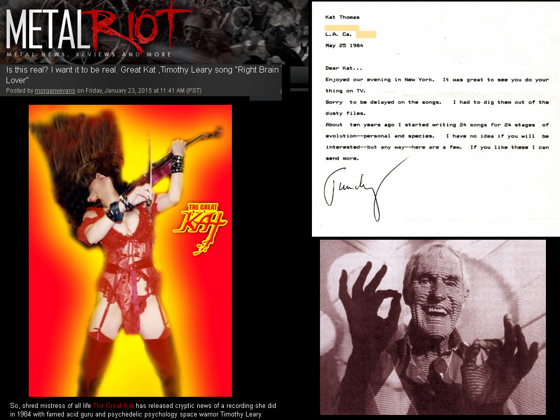 METAL RIOT FEATURES THE GREAT KAT & TIMOTHY LEARY! "Is this real? I want it to be real. Great Kat ,Timothy Leary song 'Right Brain Lover'" "So, shred mistress of all life The Great Kat has released cryptic news of a recording she did in 1984 with famed acid guru and psychedelic psychology space warrior Timothy Leary. Click HERE for a LETTER that Tim Leary sent The Great Kat about the song." - Morgan Y. Evans, Metal Riot