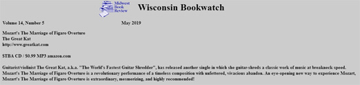 MIDWEST BOOK REVIEW WISCONSIN BOOKWATCH'S REVIEW of THE GREAT KAT'S NEW MOZART'S "THE MARRIAGE OF FIGARO OVERTURE" CD & Digital Single! "Mozart's The Marriage of Figaro Overture. Guitarist/violinist The Great Kat, a.k.a. "The World's Fastest Guitar Shredder", has released another single in which she guitar-shreds a classic work of music at breakneck speed. Mozart's The Marriage of Figaro Overture is a revolutionary performance of a timeless composition with unfettered, vivacious abandon. An eye-opening new way to experience Mozart, Mozart's The Marriage of Figaro Overture is extraordinary, mesmerizing, and highly recommended!" - James A. Cox, Midwest Book Review Wisconsin Bookwatch