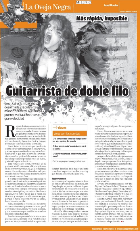 MILENIO'S FEATURE STORY ON THE GREAT KAT "DOUBLE-EDGED GUITARIST"! "To play faster is impossible. Great Kat is the fastest woman in the world of metal. Guitarist who reinvents Beethoven with great speed. Beethoven's Guitar Shred, a DVD which puts her virtuosity to the service of these musical geniuses, makes your hair stand on end. Her CDs are gems of virtuosity and ahead of time, always premised on speed. The guitarist makes the music flow and electrifies the senses, and she reminds us how great were those who contributed these notes to the history of music, and as with the metal, she knows how to combine them perfectly." - Israel Morales, Milenio (Mexico)