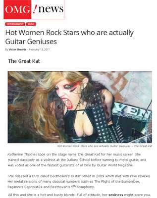 OMG NEWS TODAY NAMES THE GREAT KAT "HOT WOMEN ROCK STARS WHO ARE ACTUALLY GUITAR GENIUSES"! "The Great Kat. Katherine Thomas took on the stage name The Great Kat for her music career. She trained classically as a violinist at the Juilliard School before turning to metal guitar, and was voted as one of the fastest guitarists of all time by Guitar World Magazine. She released a DVD called Beethovens Guitar Shred which met with rave reviews. Her metal versions of many classical numbers such as The Flight of the Bumblebee, Paganinis Caprice #24 and Beethovens 5th Symphony. All this and she is a hot and busty blonde. Full of attitude, her sexiness might scare you." - by Victor Shvarts, OMG News Today 