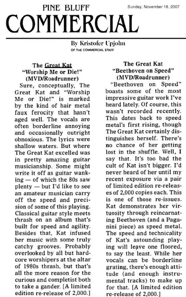 PINE BLUFF COMMERCIAL NEWSPAPER'S REVIEW of GREAT KAT'S "BEETHOVEN ON SPEED" & "WORSHIP ME OR DIE!" CDS! "'Beethoven on Speed' boasts some of the most impressive guitar work I've heard lately. Kat demonstrates her virtuosity through reincarnating Beethoven (and a Paganini piece) as speed metal.  The speed and technicality of Kat's astounding playing will leave one floored, to say the least." - Kristofer Upjohn, Pine Bluff Commercial Newspaper (Arkansas)